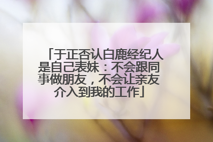 于正否认白鹿经纪人是自己表妹：不会跟同事做朋友，不会让亲友介入到我的工作