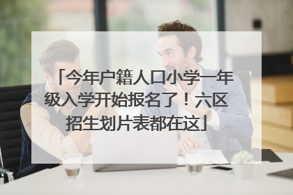 今年户籍人口小学一年级入学开始报名了！六区招生划片表都在这