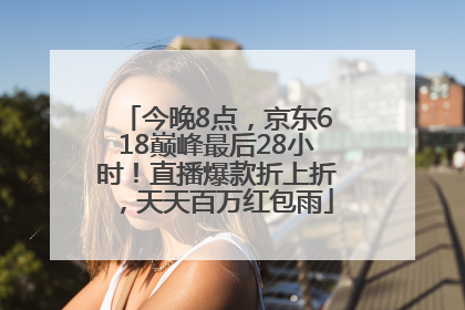 今晚8点，京东618巅峰最后28小时！直播爆款折上折，天天百万红包雨