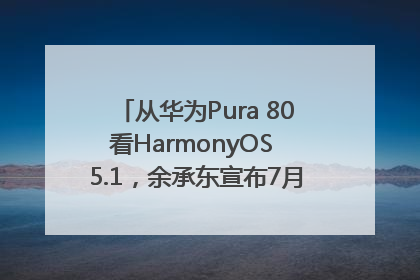 从华为Pura 80看HarmonyOS 5.1，余承东宣布7月迎来首批机型升级