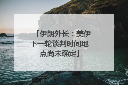 伊朗外长：美伊下一轮谈判时间地点尚未确定