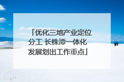 优化三地产业定位分工 长株潭一体化发展划出工作重点