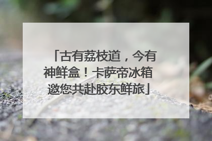 古有荔枝道，今有神鲜盒！卡萨帝冰箱邀您共赴胶东鲜旅