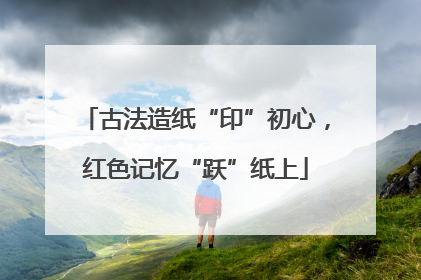 古法造纸“印”初心，红色记忆“跃”纸上