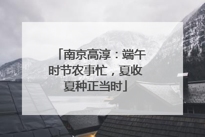 南京高淳：端午时节农事忙，夏收夏种正当时