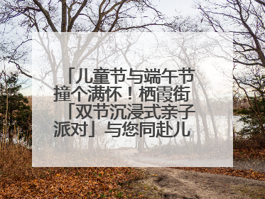 儿童节与端午节撞个满怀！栖霞街「双节沉浸式亲子派对」与您同赴儿时之约