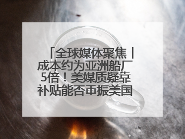 全球媒体聚焦丨成本约为亚洲船厂5倍！美媒质疑靠补贴能否重振美国造船业