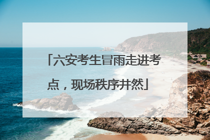 六安考生冒雨走进考点，现场秩序井然