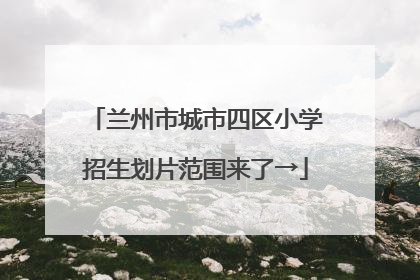 兰州市城市四区小学招生划片范围来了→