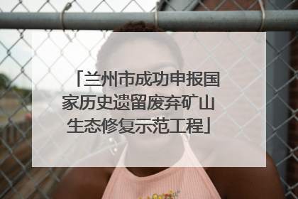 兰州市成功申报国家历史遗留废弃矿山生态修复示范工程