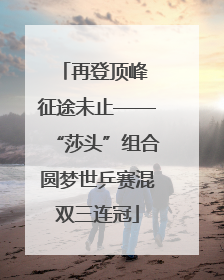 再登顶峰 征途未止——“莎头”组合圆梦世乒赛混双三连冠