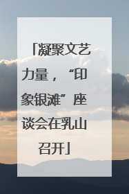 凝聚文艺力量，“印象银滩”座谈会在乳山召开
