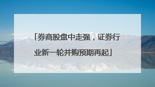 券商股盘中走强，证券行业新一轮并购预期再起