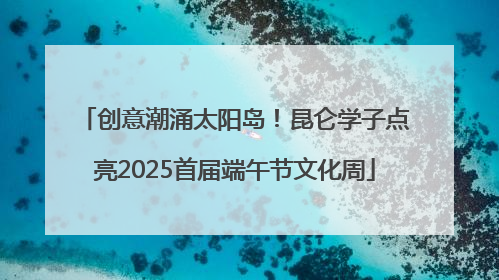 创意潮涌太阳岛！昆仑学子点亮2025首届端午节文化周