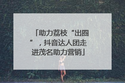 助力荔枝“出圈”，抖音达人团走进茂名助力营销