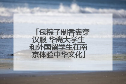 包粽子制香囊穿汉服 华裔大学生和外国留学生在南京体验中华文化
