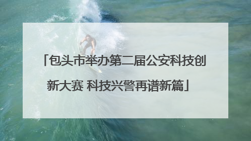包头市举办第二届公安科技创新大赛 科技兴警再谱新篇