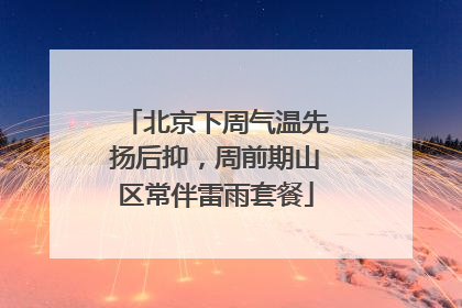 北京下周气温先扬后抑，周前期山区常伴雷雨套餐