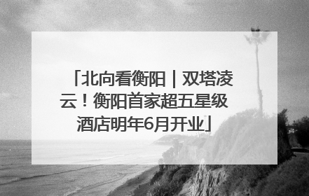 北向看衡阳｜双塔凌云！衡阳首家超五星级酒店明年6月开业