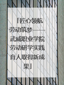 匠心领航 劳动筑梦——武威职业学院劳动研学实践育人取得新成果