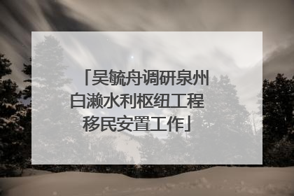 吴毓舟调研泉州白濑水利枢纽工程移民安置工作