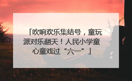 吹响欢乐集结号，童玩派对乐翻天！人民小学童心童戏过“六一”