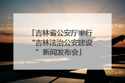 吉林省公安厅举行“吉林法治公安建设”新闻发布会