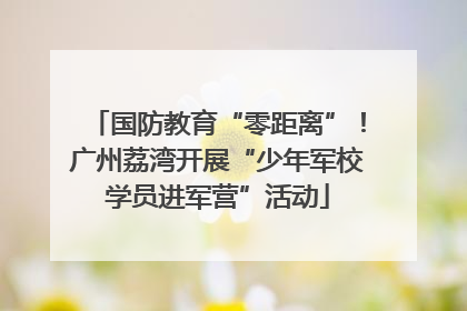 国防教育“零距离”！广州荔湾开展“少年军校学员进军营”活动