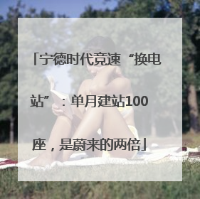 宁德时代竞速“换电站”：单月建站100座，是蔚来的两倍