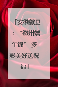 安徽歙县：“徽州端午锦” 多彩美好送祝福