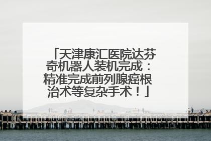 天津康汇医院达芬奇机器人装机完成：精准完成前列腺癌根治术等复杂手术！