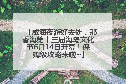 威海夜游好去处，那香海第十三届海岛文化节6月14日开幕！保姆级攻略来啦~