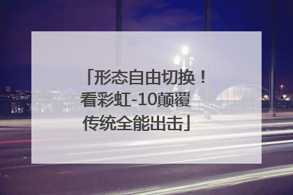 形态自由切换！看彩虹-10颠覆传统全能出击