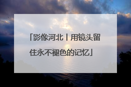 影像河北丨用镜头留住永不褪色的记忆