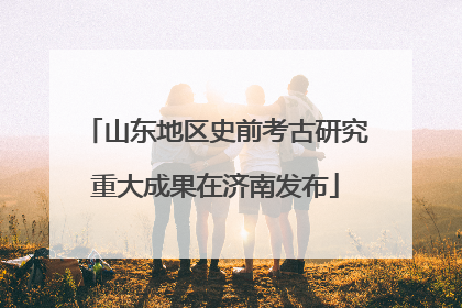山东地区史前考古研究重大成果在济南发布