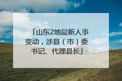 山东2地最新人事变动，涉县（市）委书记、代理县长