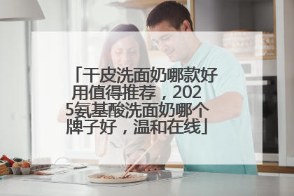 干皮洗面奶哪款好用值得推荐，2025氨基酸洗面奶哪个牌子好，温和在线
