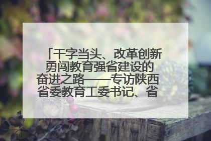 干字当头、改革创新 勇闯教育强省建设的奋进之路——专访陕西省委教育工委书记、省教育厅厅长王树声