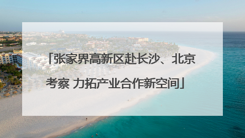张家界高新区赴长沙、北京考察 力拓产业合作新空间