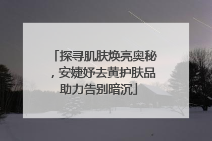 探寻肌肤焕亮奥秘，安婕妤去黄护肤品助力告别暗沉