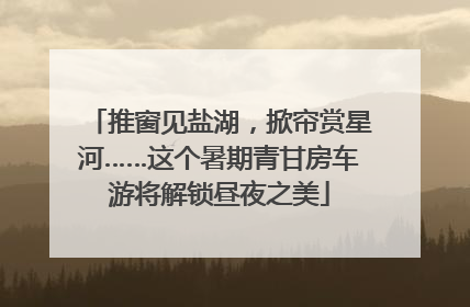 推窗见盐湖，掀帘赏星河……这个暑期青甘房车游将解锁昼夜之美