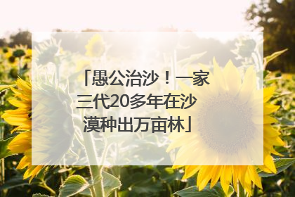 愚公治沙！一家三代20多年在沙漠种出万亩林