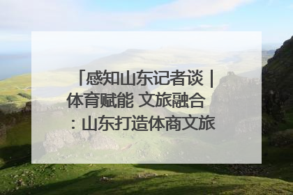 感知山东记者谈｜体育赋能 文旅融合：山东打造体商文旅融合发展新格局