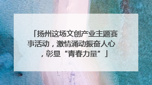 扬州这场文创产业主题赛事活动，激情涌动振奋人心，彰显“青春力量”