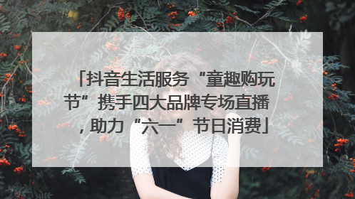 抖音生活服务“童趣购玩节”携手四大品牌专场直播，助力“六一”节日消费