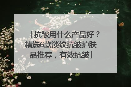 抗皱用什么产品好？精选6款淡纹抗皱护肤品推荐，有效抗皱