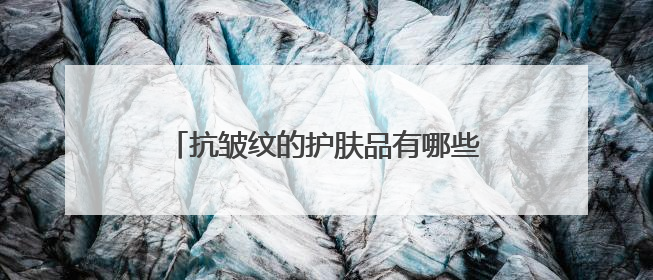 抗皱纹的护肤品有哪些？效果好的牌子推荐：40-50岁国货好用款