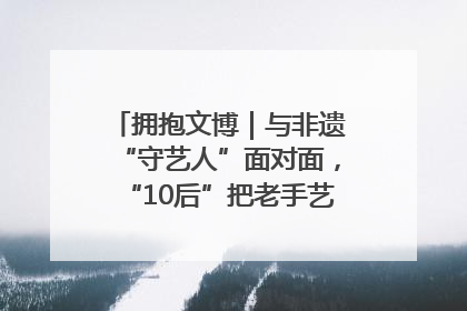 拥抱文博｜与非遗“守艺人”面对面，“10后”把老手艺玩出“潮”花样