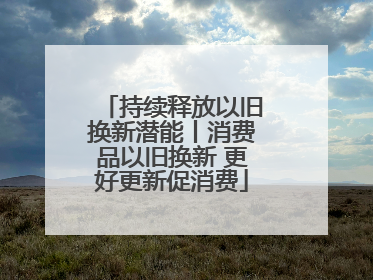 持续释放以旧换新潜能丨消费品以旧换新 更好更新促消费