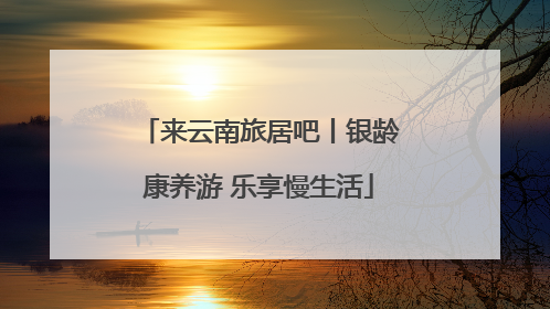 来云南旅居吧丨银龄康养游 乐享慢生活